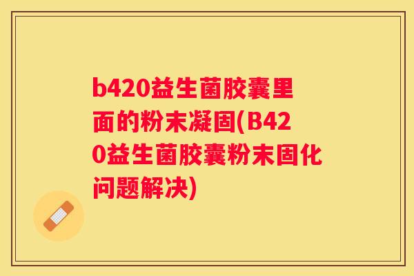 b420益生菌胶囊里面的粉末凝固(B420益生菌胶囊粉末固化问题解决)