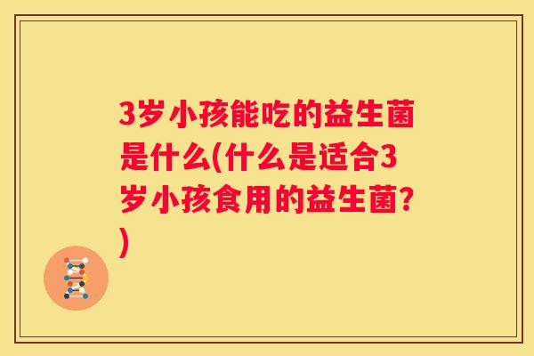 3岁小孩能吃的益生菌是什么(什么是适合3岁小孩食用的益生菌？)