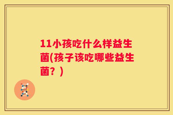 11小孩吃什么样益生菌(孩子该吃哪些益生菌？)