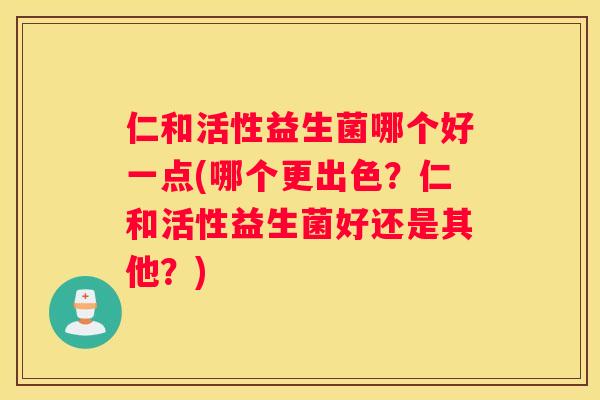 仁和活性益生菌哪个好一点(哪个更出色？仁和活性益生菌好还是其他？)