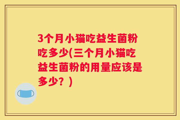3个月小猫吃益生菌粉吃多少(三个月小猫吃益生菌粉的用量应该是多少？)