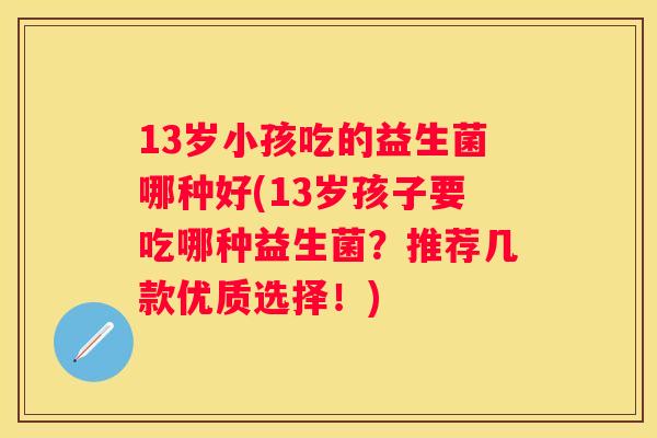 13岁小孩吃的益生菌哪种好(13岁孩子要吃哪种益生菌？推荐几款优质选择！)