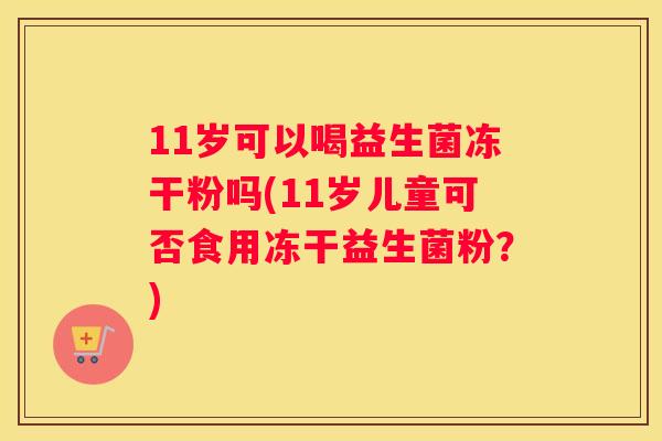 11岁可以喝益生菌冻干粉吗(11岁儿童可否食用冻干益生菌粉？)