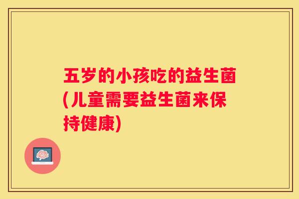 五岁的小孩吃的益生菌(儿童需要益生菌来保持健康)