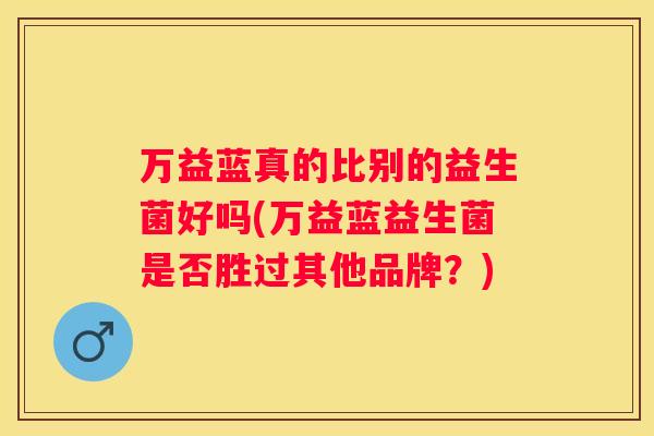 万益蓝真的比别的益生菌好吗(万益蓝益生菌是否胜过其他品牌？)