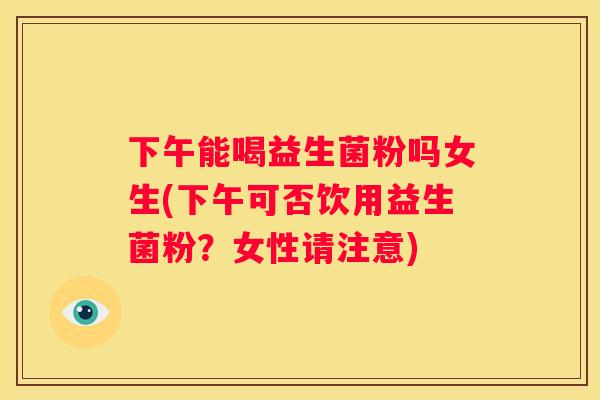 下午能喝益生菌粉吗女生(下午可否饮用益生菌粉？女性请注意)