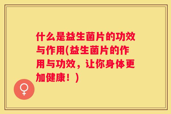 什么是益生菌片的功效与作用(益生菌片的作用与功效，让你身体更加健康！)