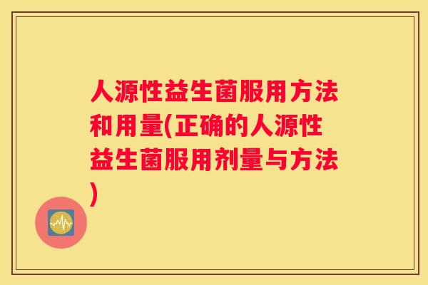 人源性益生菌服用方法和用量(正确的人源性益生菌服用剂量与方法)