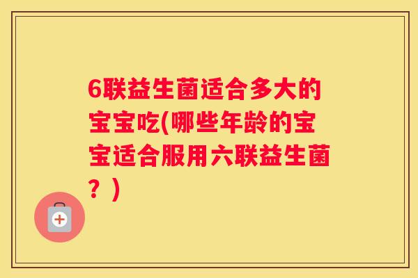 6联益生菌适合多大的宝宝吃(哪些年龄的宝宝适合服用六联益生菌？)