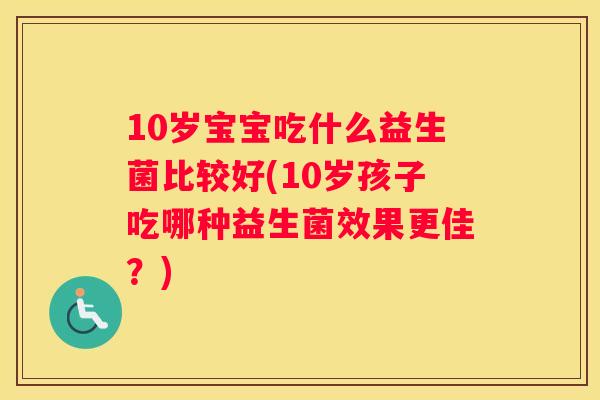10岁宝宝吃什么益生菌比较好(10岁孩子吃哪种益生菌效果更佳？)