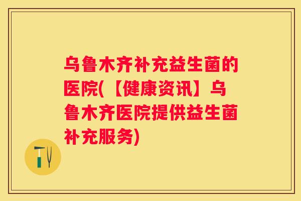 乌鲁木齐补充益生菌的医院(【健康资讯】乌鲁木齐医院提供益生菌补充服务)