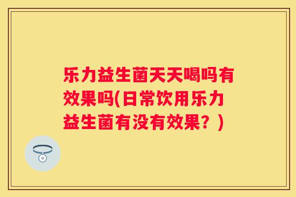 乐力益生菌天天喝吗有效果吗(日常饮用乐力益生菌有没有效果？)
