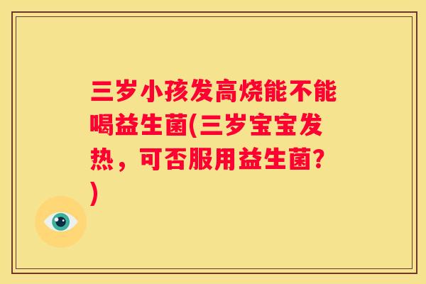 三岁小孩发高烧能不能喝益生菌(三岁宝宝发热，可否服用益生菌？)