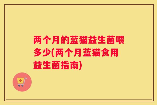 两个月的蓝猫益生菌喂多少(两个月蓝猫食用益生菌指南)