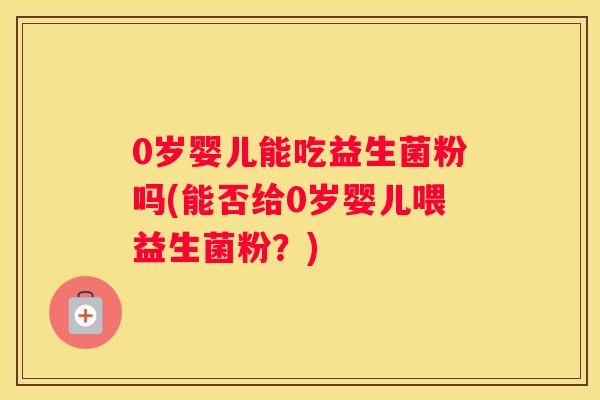 0岁婴儿能吃益生菌粉吗(能否给0岁婴儿喂益生菌粉？)