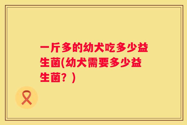 一斤多的幼犬吃多少益生菌(幼犬需要多少益生菌？)