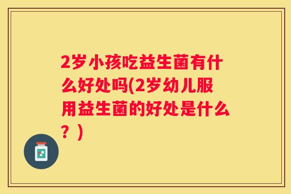 2岁小孩吃益生菌有什么好处吗(2岁幼儿服用益生菌的好处是什么？)