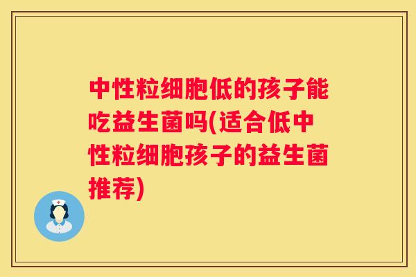中性粒细胞低的孩子能吃益生菌吗(适合低中性粒细胞孩子的益生菌推荐)