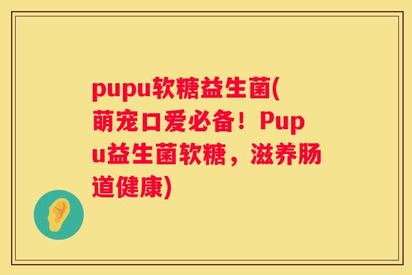 pupu软糖益生菌(萌宠口爱必备！Pupu益生菌软糖，滋养肠道健康)
