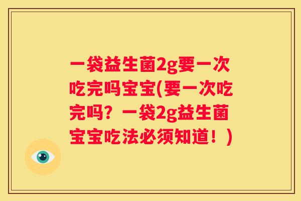一袋益生菌2g要一次吃完吗宝宝(要一次吃完吗？一袋2g益生菌宝宝吃法必须知道！)