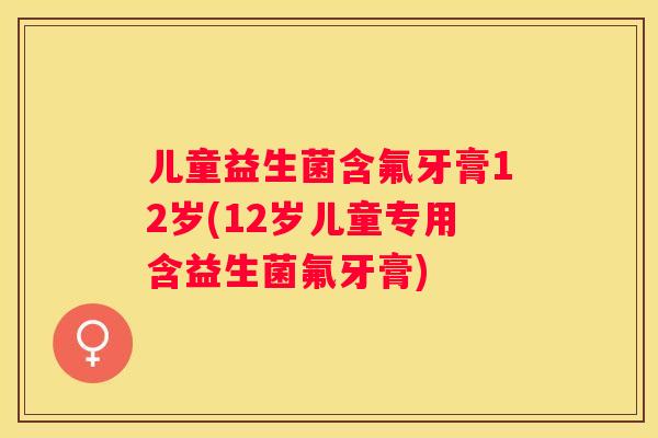 儿童益生菌含氟牙膏12岁(12岁儿童专用含益生菌氟牙膏)