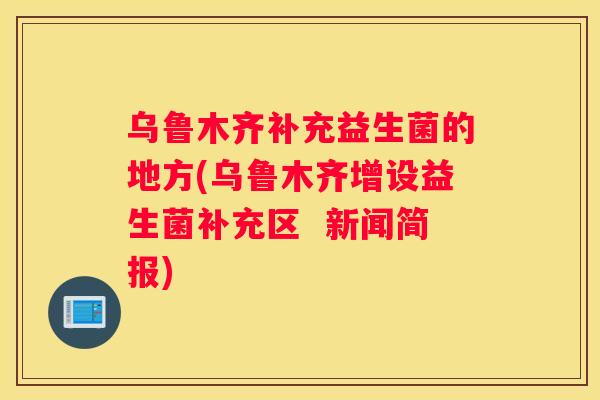 乌鲁木齐补充益生菌的地方(乌鲁木齐增设益生菌补充区  新闻简报)