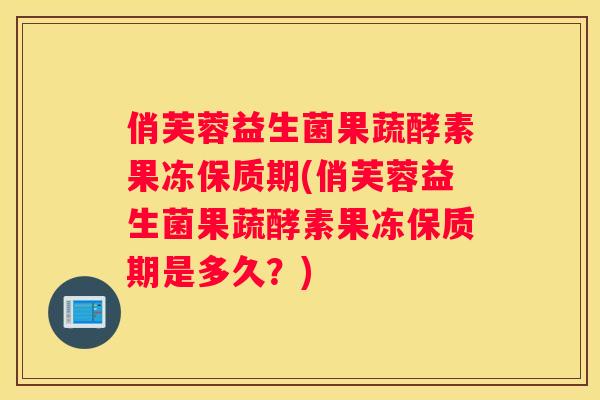 俏芙蓉益生菌果蔬酵素果冻保质期(俏芙蓉益生菌果蔬酵素果冻保质期是多久？)