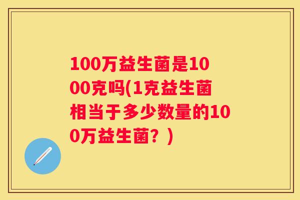 100万益生菌是1000克吗(1克益生菌相当于多少数量的100万益生菌？)