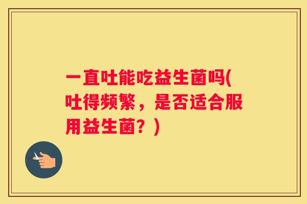 一直吐能吃益生菌吗(吐得频繁，是否适合服用益生菌？)