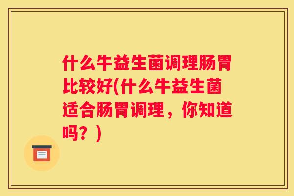 什么牛益生菌调理肠胃比较好(什么牛益生菌适合肠胃调理，你知道吗？)