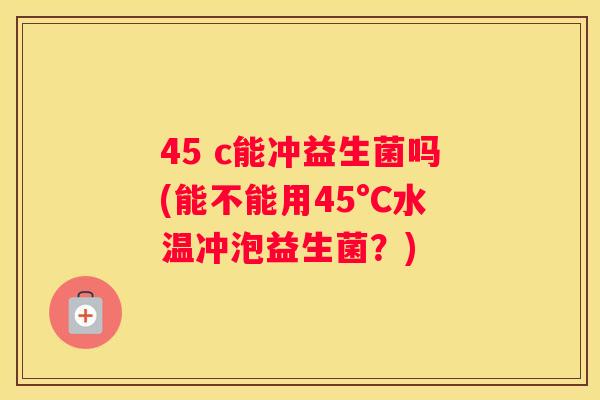45 c能冲益生菌吗(能不能用45°C水温冲泡益生菌？)