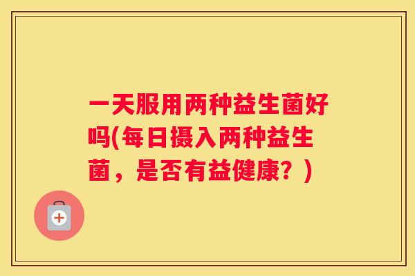 一天服用两种益生菌好吗(每日摄入两种益生菌，是否有益健康？)