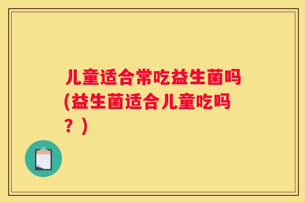 儿童适合常吃益生菌吗(益生菌适合儿童吃吗？)