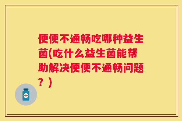 便便不通畅吃哪种益生菌(吃什么益生菌能帮助解决便便不通畅问题？)