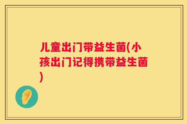 儿童出门带益生菌(小孩出门记得携带益生菌)