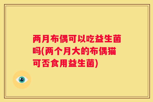 两月布偶可以吃益生菌吗(两个月大的布偶猫可否食用益生菌)
