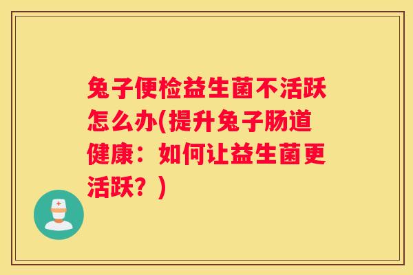 兔子便检益生菌不活跃怎么办(提升兔子肠道健康：如何让益生菌更活跃？)