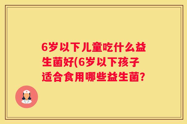 6岁以下儿童吃什么益生菌好(6岁以下孩子适合食用哪些益生菌？
