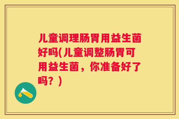 儿童调理肠胃用益生菌好吗(儿童调整肠胃可用益生菌，你准备好了吗？)