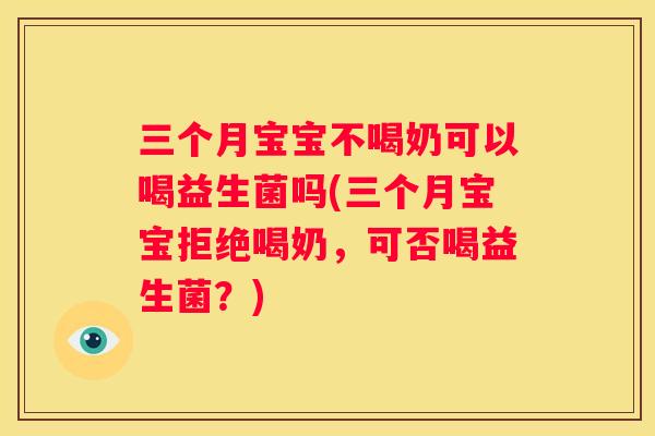 三个月宝宝不喝奶可以喝益生菌吗(三个月宝宝拒绝喝奶，可否喝益生菌？)