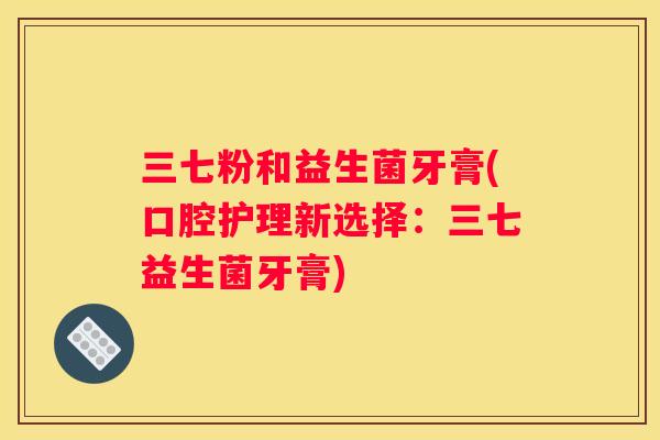 三七粉和益生菌牙膏(口腔护理新选择：三七益生菌牙膏)