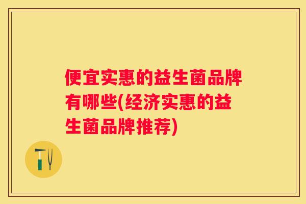 便宜实惠的益生菌品牌有哪些(经济实惠的益生菌品牌推荐)
