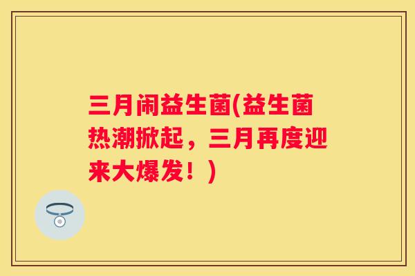三月闹益生菌(益生菌热潮掀起，三月再度迎来大爆发！)