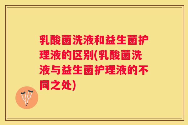 乳酸菌洗液和益生菌护理液的区别(乳酸菌洗液与益生菌护理液的不同之处)