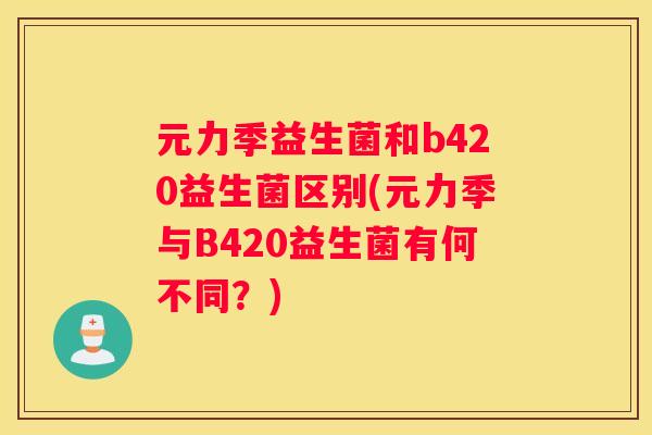 元力季益生菌和b420益生菌区别(元力季与B420益生菌有何不同？)