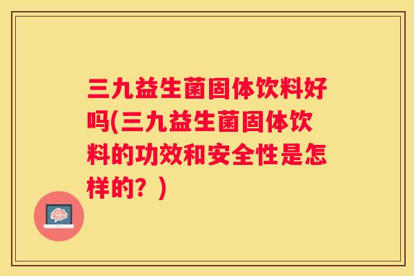 三九益生菌固体饮料好吗(三九益生菌固体饮料的功效和安全性是怎样的？)
