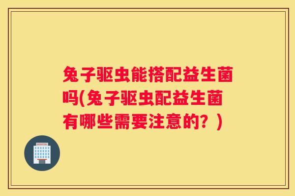 兔子驱虫能搭配益生菌吗(兔子驱虫配益生菌有哪些需要注意的？)