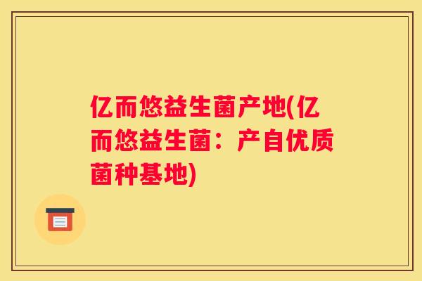 亿而悠益生菌产地(亿而悠益生菌：产自优质菌种基地)