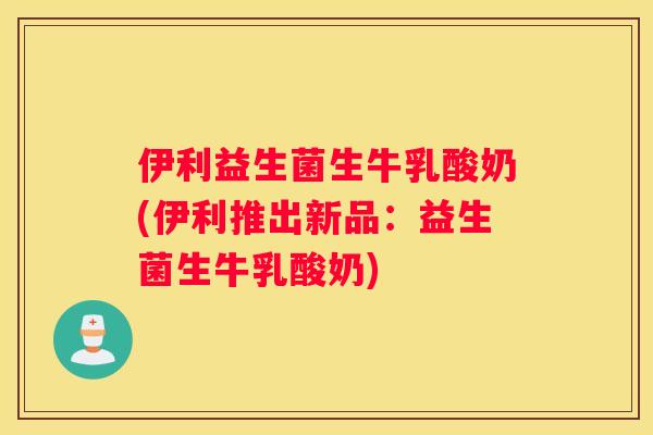 伊利益生菌生牛乳酸奶(伊利推出新品：益生菌生牛乳酸奶)