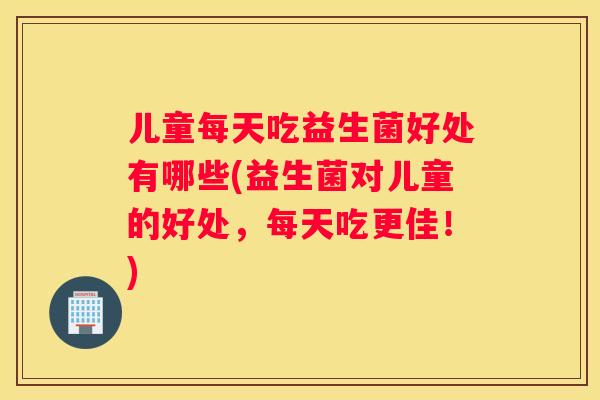 儿童每天吃益生菌好处有哪些(益生菌对儿童的好处，每天吃更佳！)